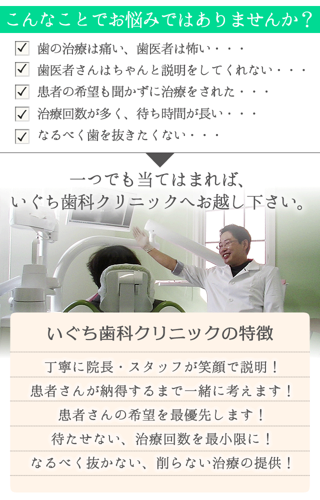 こんなことでお悩みではありませんか？

　歯の治療は痛い、歯医者は怖い・・・
　歯医者さんはちゃんと説明をしてくれない・・・
　患者の希望も聞かずに治療をされた・・・
　治療回数が多く、待ち時間が長い・・・ 　なるべく歯を抜きたくない・・・

一つでも当てはまれば、いぐち歯科クリニックへお越し下さい。


いぐち歯科クリニックの特徴は

・丁寧に院長・スタッフが笑顔で説明！
・患者さんが納得するまで一緒に考えます！
・患者さんの希望を最優先します！
・待たせない、治療回数を最小限に！
・なるべく抜かない、削らない治療の提供！